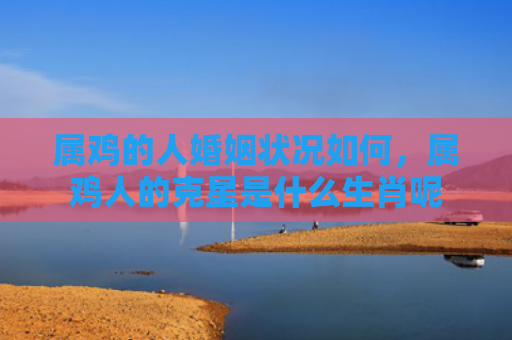 属鸡的人婚姻状况如何，属鸡人的克星是什么生肖呢