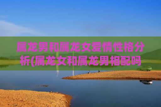 属龙男和属龙女爱情性格分析(属龙女和属龙男相配吗)