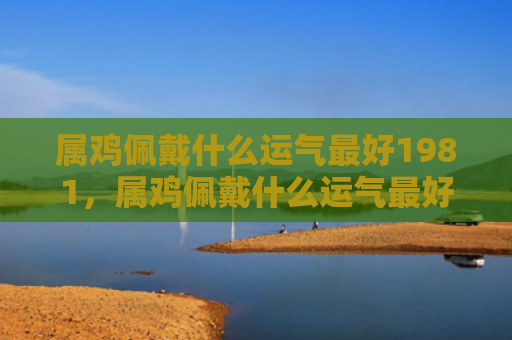 属鸡佩戴什么运气最好1981，属鸡佩戴什么运气最好女生