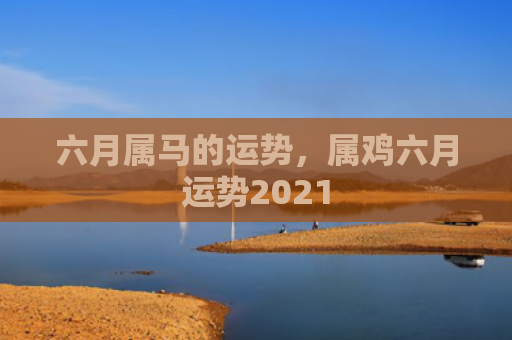 六月属马的运势，属鸡六月运势2021
