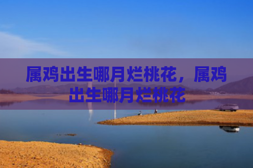 属鸡出生哪月烂桃花，属鸡出生哪月烂桃花