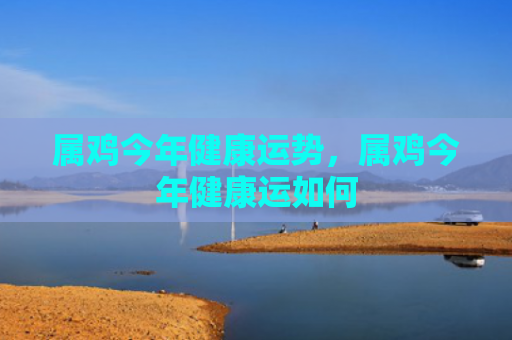 属鸡今年健康运势，属鸡今年健康运如何