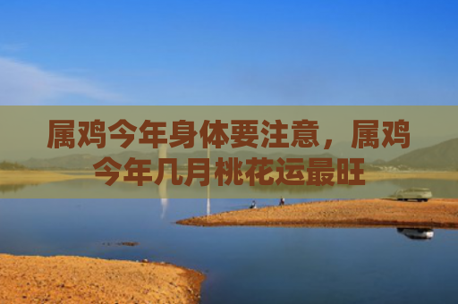 属鸡今年身体要注意，属鸡今年几月桃花运最旺