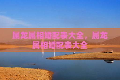 属龙属相婚配表大全，属龙属相婚配表大全