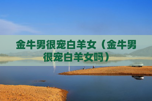 金牛男很宠白羊女（金牛男很宠白羊女吗）