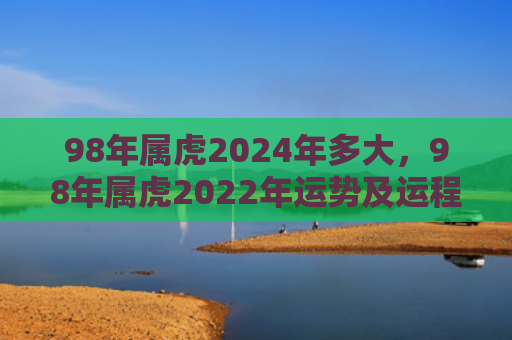 98年属虎2024年多大，98年属虎2022年运势及运程