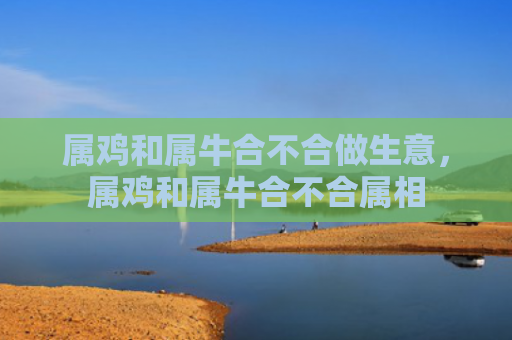 属鸡和属牛合不合做生意，属鸡和属牛合不合属相