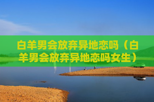 白羊男会放弃异地恋吗（白羊男会放弃异地恋吗女生）
