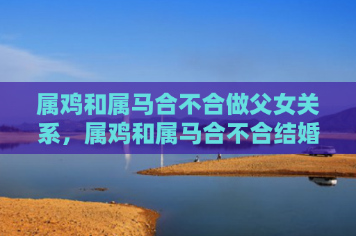 属鸡和属马合不合做父女关系，属鸡和属马合不合结婚好不好