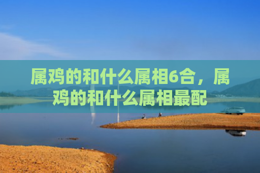 属鸡的和什么属相6合，属鸡的和什么属相最配