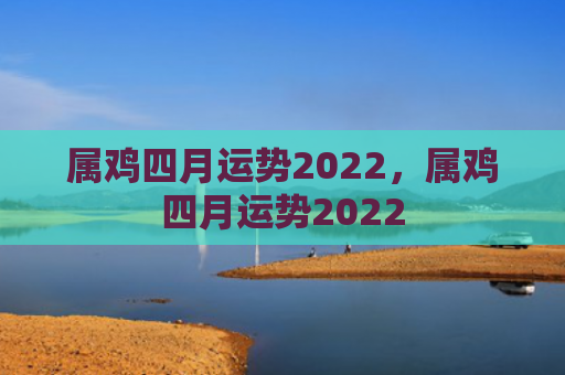 属鸡四月运势2022，属鸡四月运势2022