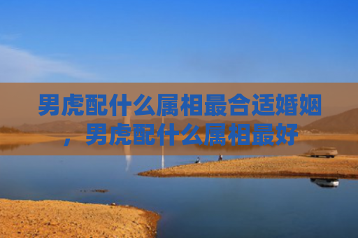 男虎配什么属相最合适婚姻，男虎配什么属相最好