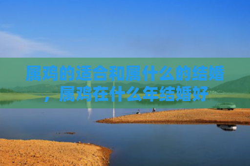 属鸡的适合和属什么的结婚，属鸡在什么年结婚好