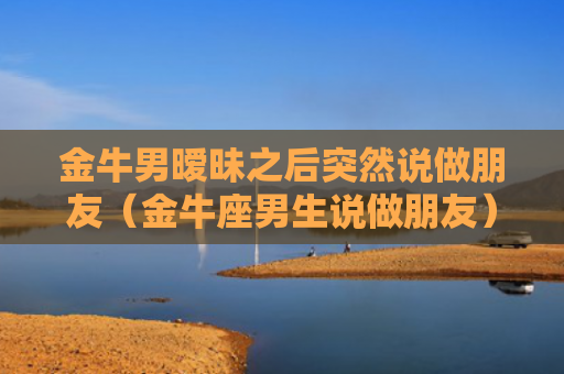 金牛男暧昧之后突然说做朋友（金牛座男生说做朋友）
