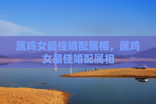 属鸡女最佳婚配属相，属鸡女最佳婚配属相