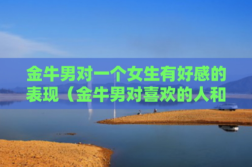 金牛男对一个女生有好感的表现（金牛男对喜欢的人和普通异性的表现）