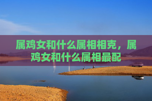属鸡女和什么属相相克，属鸡女和什么属相最配