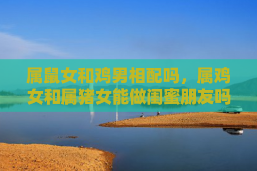 属鼠女和鸡男相配吗，属鸡女和属猪女能做闺蜜朋友吗