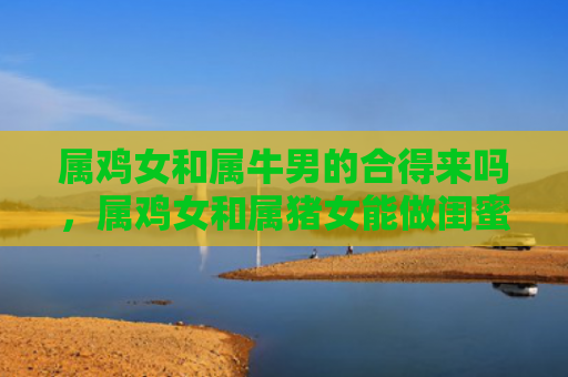 属鸡女和属牛男的合得来吗，属鸡女和属猪女能做闺蜜朋友吗，1