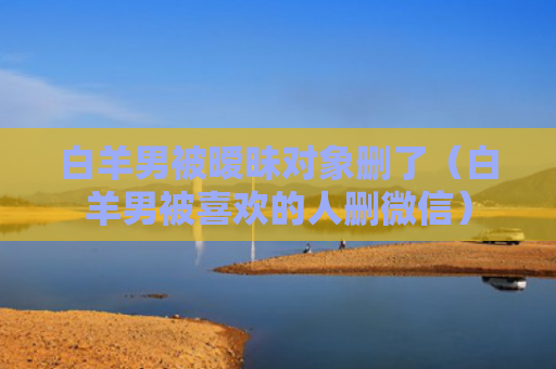 白羊男被暧昧对象删了（白羊男被喜欢的人删微信）