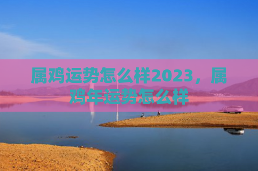 属鸡运势怎么样2023，属鸡年运势怎么样