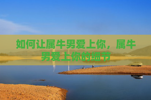 如何让属牛男爱上你，属牛男爱上你的细节