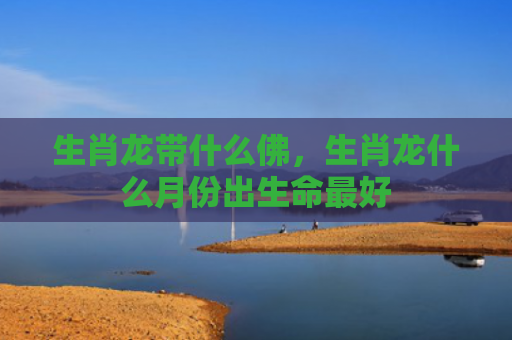 生肖龙带什么佛，生肖龙什么月份出生命最好