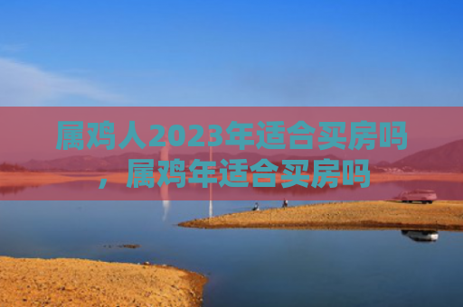 属鸡人2023年适合买房吗，属鸡年适合买房吗