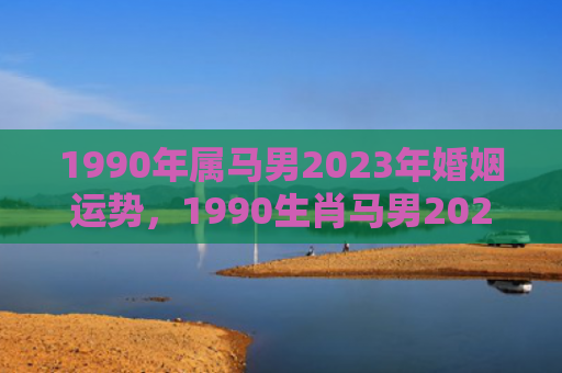 1990年属马男2023年婚姻运势，1990生肖马男2022年感情运势