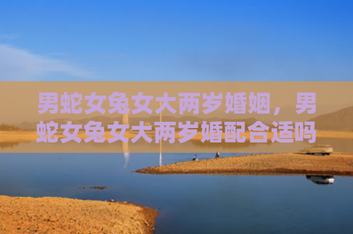 男蛇女兔女大两岁婚姻，男蛇女兔女大两岁婚配合适吗
