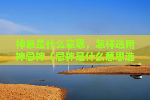 神忌是什么意思，怎样选用神忌神（忌神是什么意思选用）