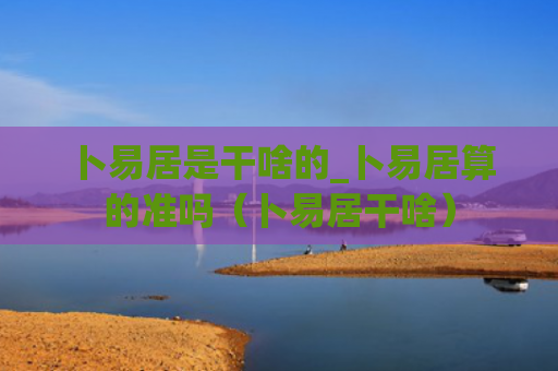 卜易居是干啥的_卜易居算的准吗（卜易居干啥）