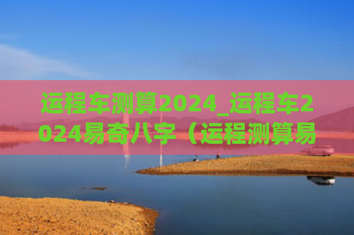 运程车测算2024_运程车2024易奇八字（运程测算易奇八字）