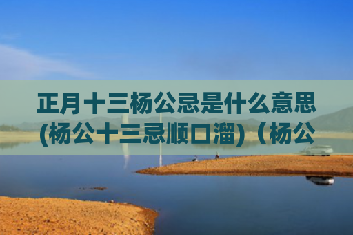 正月十三杨公忌是什么意思(杨公十三忌顺口溜)（杨公忌杨公十三忌正月十三）