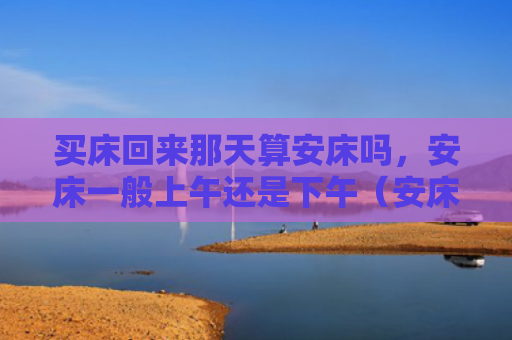 买床回来那天算安床吗，安床一般上午还是下午（安床那天上午）