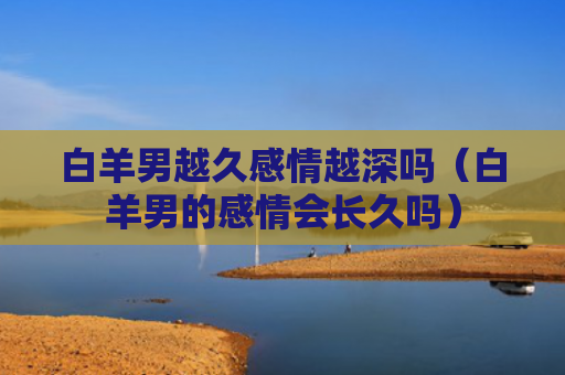 白羊男越久感情越深吗（白羊男的感情会长久吗）