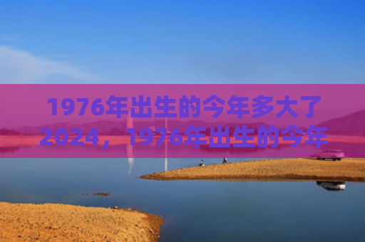 1976年出生的今年多大了2024，1976年出生的今年下半年各月运势如何