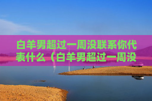 白羊男超过一周没联系你代表什么（白羊男超过一周没联系你代表什么心理）