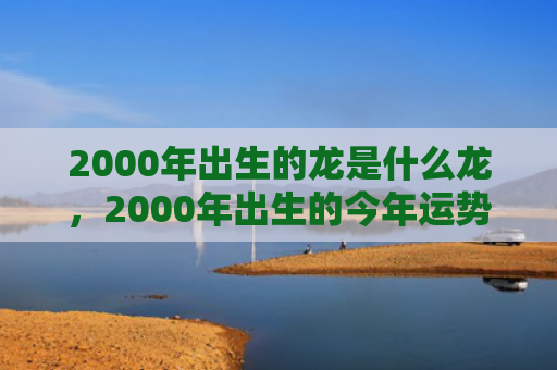 2000年出生的龙是什么龙，2000年出生的今年运势好吗