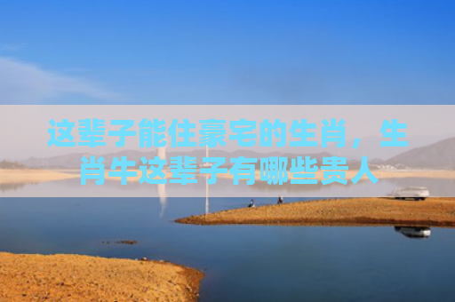 这辈子能住豪宅的生肖，生肖牛这辈子有哪些贵人