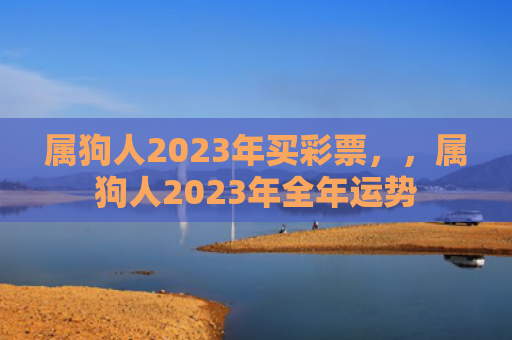 属狗人2023年买彩票，，属狗人2023年全年运势