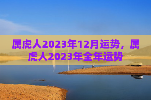 属虎人2023年12月运势，属虎人2023年全年运势
