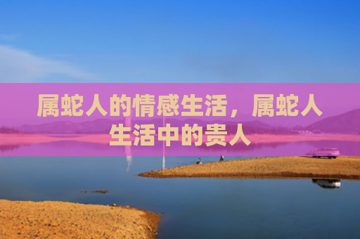 属蛇人的情感生活，属蛇人生活中的贵人