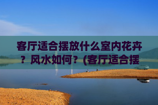 客厅适合摆放什么室内花卉？风水如何？(客厅适合摆放什么花)