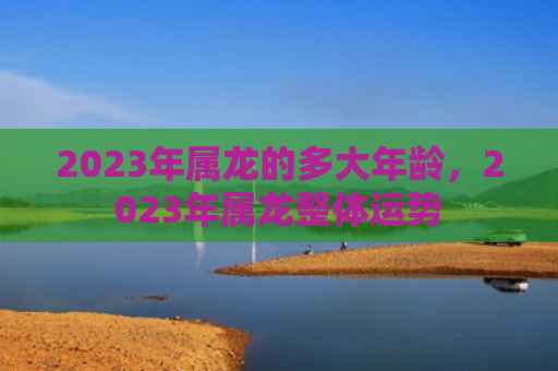 2023年属龙的多大年龄，2023年属龙整体运势
