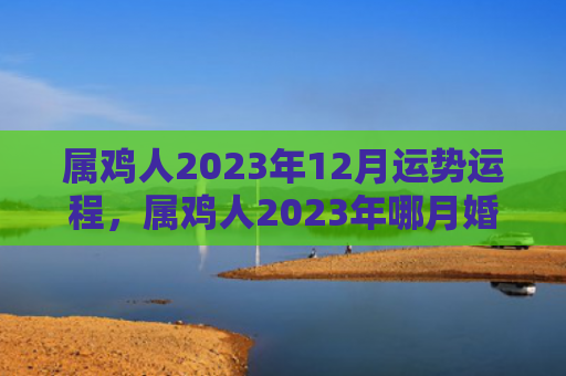 属鸡人2023年12月运势运程，属鸡人2023年哪月婚运最好