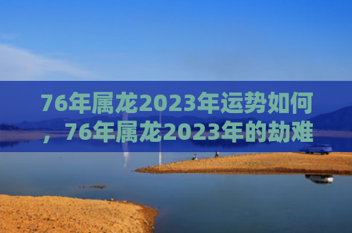 76年属龙2023年运势如何，76年属龙2023年的劫难