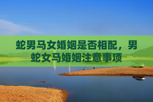 蛇男马女婚姻是否相配，男蛇女马婚姻注意事项