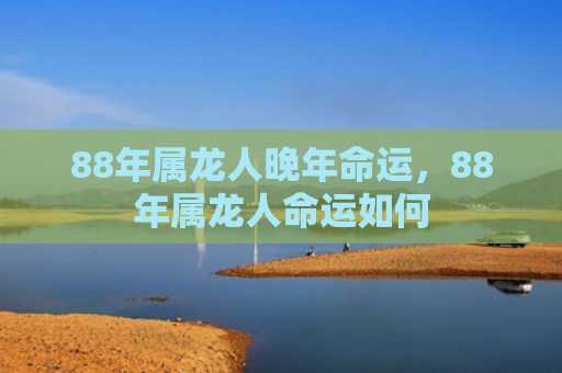 88年属龙人晚年命运，88年属龙人命运如何