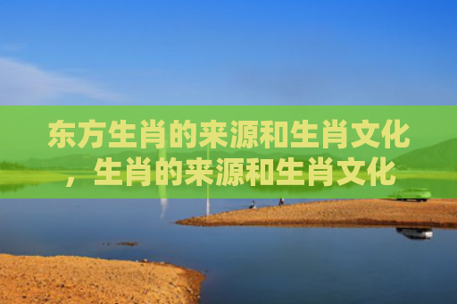 东方生肖的来源和生肖文化，生肖的来源和生肖文化